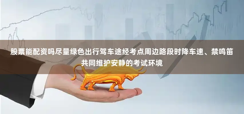 股票能配资吗尽量绿色出行　　驾车途经考点周边路段时　　降车速、禁鸣笛　　共同维护安静的考试环境