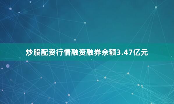 炒股配资行情融资融券余额3.47亿元
