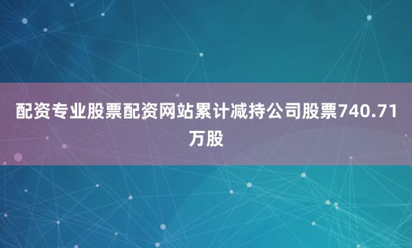 配资专业股票配资网站累计减持公司股票740.71万股