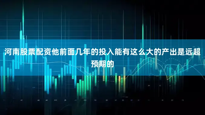 河南股票配资他前面几年的投入能有这么大的产出是远超预期的