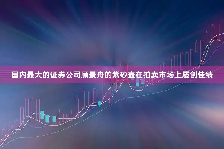 国内最大的证券公司顾景舟的紫砂壶在拍卖市场上屡创佳绩