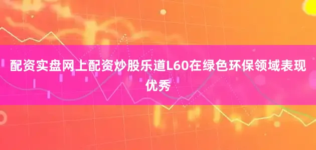 配资实盘网上配资炒股乐道L60在绿色环保领域表现优秀