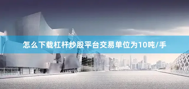 怎么下载杠杆炒股平台交易单位为10吨/手