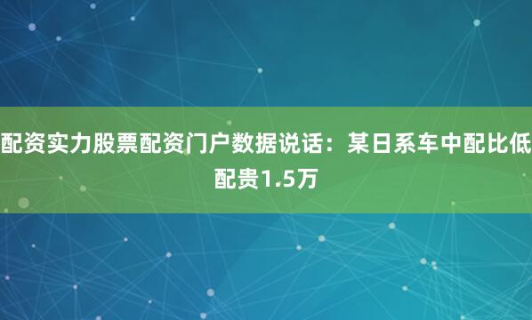 配资实力股票配资门户数据说话：某日系车中配比低配贵1.5万