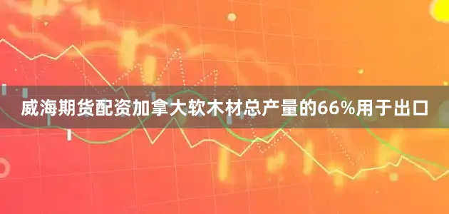 威海期货配资加拿大软木材总产量的66%用于出口