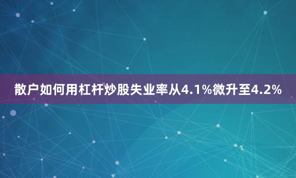散户如何用杠杆炒股失业率从4.1%微升至4.2%