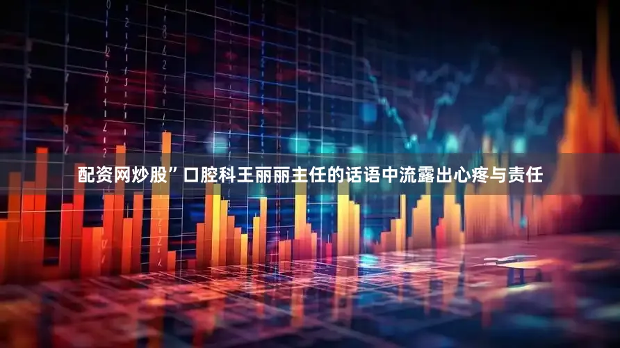 配资网炒股”口腔科王丽丽主任的话语中流露出心疼与责任