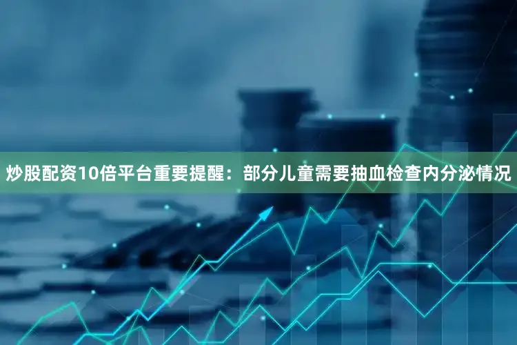炒股配资10倍平台重要提醒：部分儿童需要抽血检查内分泌情况
